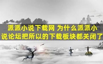 派派小说下载网 为什么派派小说论坛把所以的下载板块都关闭了